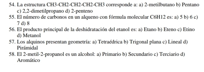 La estructura CH3-CH2-CH2-CH2-CH3 corresponde a: a) 2 -metilbutano b) Pentano
c) 2, 2 -dimetilpropano d) 2 -penteno
55. El número de carbonos en un alqueno con fórmula molecular C6H12 es: a) 5 b) 6 c)
7 d) 8
56. El producto principal de la deshidratación del etanol es: a) Etano b) Eteno c) Etino
d) Metanol
57. Los alquinos presentan geometría: a) Tetraédrica b) Trigonal plana c) Lineal d)
Pirámidal
58. El 2 -metil -2 -propanol es un alcohol: a) Primario b) Secundario c) Terciario d)
Aromático