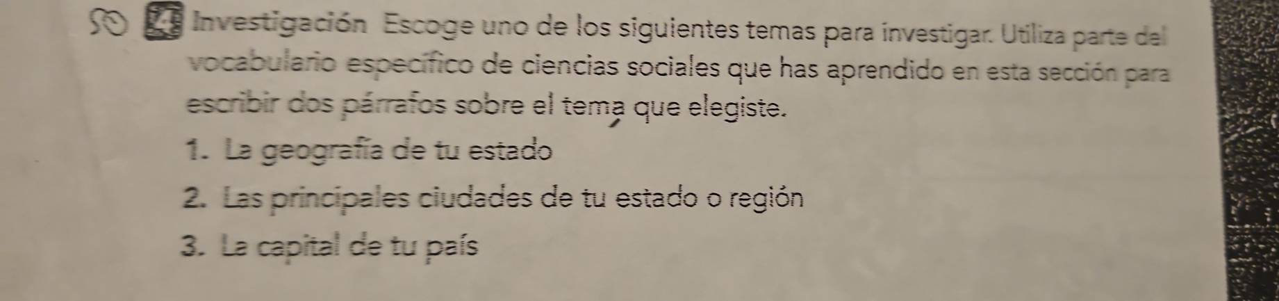 Investigación Escoge uno de los siguientes temas para investigar. Utiliza parte del 
vocabulario específico de ciencias sociales que has aprendido en esta sección para 
escribir dos párrafos sobre el tema que elegiste. 
1. La geografía de tu estado 
2. Las principales ciudades de tu estado o región 
3. La capital de tu país