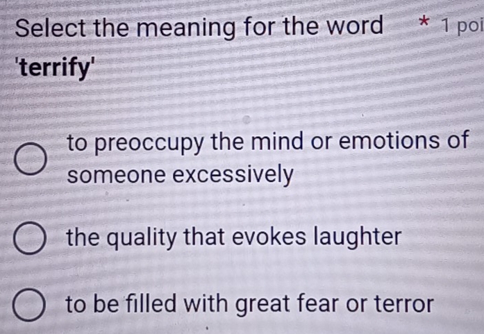 Select the meaning for the word * 1 poi
'terrify'
to preoccupy the mind or emotions of
someone excessively
the quality that evokes laughter
to be filled with great fear or terror