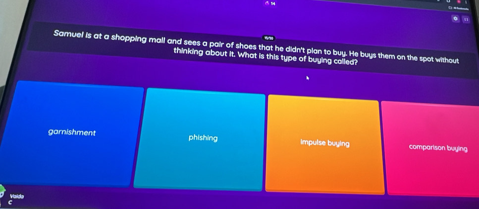 Samuel is at a shopping mall and sees a pair of shoes that he didn't plan to buy. He buys them on the spot without
thinking about it. What is this type of buying called?
garnishment phishing impulse buying comparison buying
Vaida
C