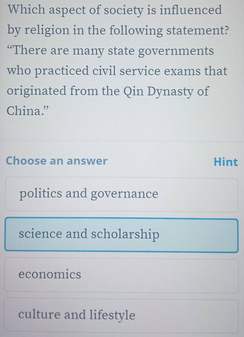 Which aspect of society is influenced
by religion in the following statement?
“There are many state governments
who practiced civil service exams that
originated from the Qin Dynasty of
China.”
Choose an answer Hint
politics and governance
science and scholarship
economics
culture and lifestyle