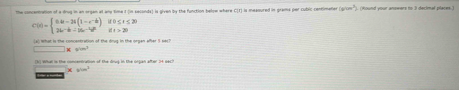 The concentration of a drug in an organ at any time t (in seconds) is given by the function below where C(t) is measured in grams per cubic centimeter (g/cm^3) ). (Round your answers to 3 decimal places.)
C(t)=beginarrayl 0.4t-24(1-e^(-frac t)m)if0≤ t≤ 20 24e^(-frac t)m-16e^(-frac 1-2t)mift>20endarray.
(a) What is the concentration of the drug in the organ after 5 sec?
□ * g/cm^3
(b) What is the concentration of the drug in the organ after 34 sec?
* g/cm^3
Enter a numb