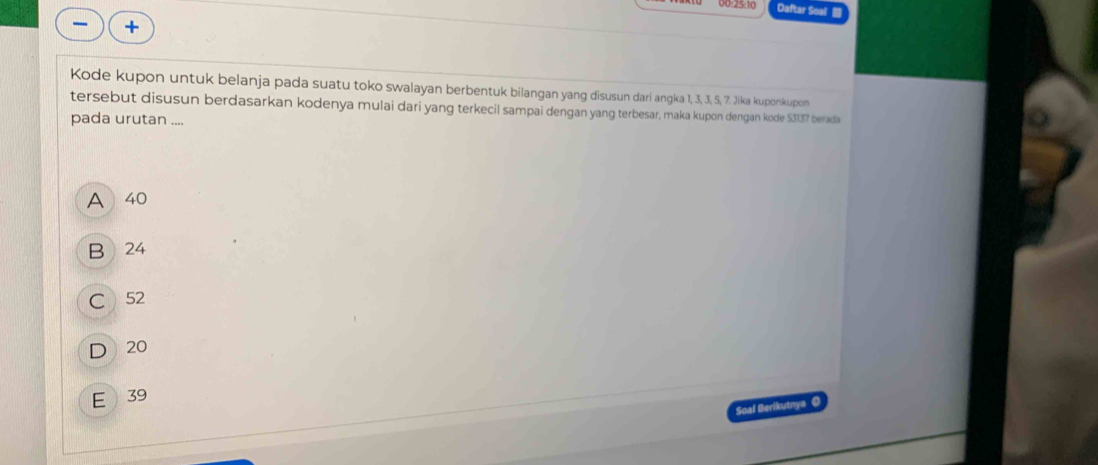 00:25:10 Daftar Soal 
+
Kode kupon untuk belanja pada suatu toko swalayan berbentuk bilangan yang disusun dari angka 1, 3, 3, 5, 7. Jika kuponkupon
tersebut disusun berdasarkan kodenya mulai dari yang terkecil sampai dengan yang terbesar, maka kupon dengan kode 53137 berada
pada urutan ....
A  40
B 24
C 52
D 20
E 39
Soal Berikutnya O