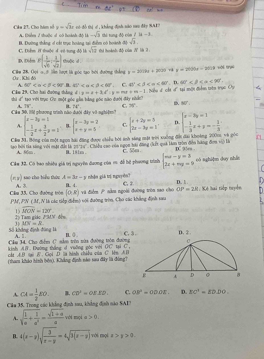 Cho hàm số y=sqrt(3)x có đồ thị ơ , khẳng định nào sau đây SAI?
A. Điểm / thuộc d có hoành độ 1a-sqrt(3) thì tung độ của / là −3.
B. Đường thẳng ơ cắt trục hoàng tại điểm có hoành dhat sqrt(3).
C. Điểm H thuộc đ có tung độ là sqrt(12) thì hoành độ của H là 2 .
D. Điểm E( 1/sqrt(6) ; 1/sqrt(2) ) thuộc d .
Câu 28. Gọi α β lần lượt là góc tạo bởi đường thẳng y=2019x+2020 và y=2020x-2019 với trục
Or . Khi đó
A. 60° <90° .B. 45° <60°. C. 45° <60°. D. 60° <90°.
Câu 29. Cho hai đường thẳng d:y=x+3;d':y=mx+m-1. Nếu d cắt d' tại một điểm trên trục Oy
thì d' tạo với trục Ox một góc gần bằng góc nào dưới đây nhất?
A. 78°. B. 74°. C. 76°.
D. 80°.
Câu 30. Hệ phương trình nào dưới đây vô nghiệm?
A. beginarrayl x-3y=1 - 1/2 x+ 3/2 y=1endarray. B. beginarrayl x-3y=2 x+y=5endarray. C. beginarrayl x+2y=5 2x-3y=1endarray. . D. beginarrayl x-3y=1 - 1/3 x+y=- 1/3 endarray.
Câu 31. Bóng của một ngọn hải đăng được chiếu bởi ánh sáng mặt trời xuống đất dài khoảng 200m và góc
tạo bởi tia sáng với mặt đất là 25°24'. Chiều cao của ngọn hải đăng (kết quả làm tròn đến hàng đơn vị) là
A. 86m . B. 181m . C. 55m .
D. 95m .
Câu 32. Có bao nhiêu giá trị nguyên dương của m để hệ phương trình beginarrayl mx-y=3 2x+my=9endarray. có nghiệm duy nhất
(x;y) sao cho biểu thức A=3x-y nhận giá trị nguyên?
A. 3. B. 4. C. 2 D. 1 .
Câu 33. Cho đường tròn (O;R) và điểm P nằm ngoài đường tròn sao cho OP=2R.  Kẻ hai tiếp tuyến
PM, PN ( M, N là các tiếp điểm) với đường tròn. Cho các khẳng định sau
1) widehat MON=120°.
2) Tam giác PMN đều.
3) MN=R.
Số khẳng định đúng là D. 2 .
A. 1. C. 3 .
B. 0 .
Câu 34. Cho điểm C nằm trên nửa đường tròn đường
kính AB. Đường thẳng d vuông góc với OC tại C,
cắt AB tại E. Gọi D là hình chiếu của C lên AB
(tham khảo hình bên). Khẳng định nào sau đây là đúng?
A. CA= 1/2 EO. B. CD^2=OE.ED. C. OB^2=OD.OE. D. EC^2=ED· DO.
Câu 35. Trong các khẳng định sau, khẳng định nào SAI?
A. sqrt(frac 1)a+ 1/a^2 = (sqrt(1+a))/a v ới mọi a 0.
B. 4(x-y)sqrt(frac 3)x-y=4sqrt(3(x-y)) với mọi x>y>0.