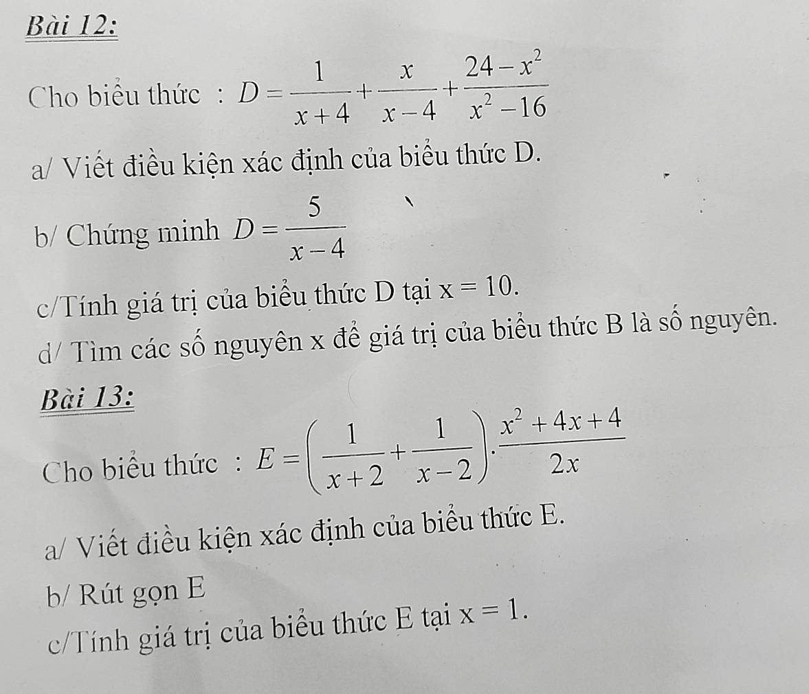 Cho biêu thức: D= 1/x+4 + x/x-4 + (24-x^2)/x^2-16 
a/ Viết điều kiện xác định của biểu thức D. 
b/ Chứng minh D= 5/x-4 
c/Tính giá trị của biểu thức D tại x=10. 
d/ Tìm các số nguyên x để giá trị của biểu thức B là số nguyên. 
Bài 13: 
Cho biểu thức: E=( 1/x+2 + 1/x-2 ). (x^2+4x+4)/2x 
a/ Viết điều kiện xác định của biểu thức E. 
b/ Rút gọn E 
c/Tính giá trị của biểu thức E tại x=1.