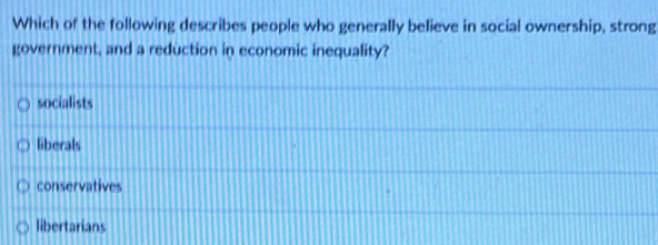 Which of the following describes people who generally believe in social ownership, strong
government, and a reduction in economic inequality?
socialists
liberals
conservatives
libertarians