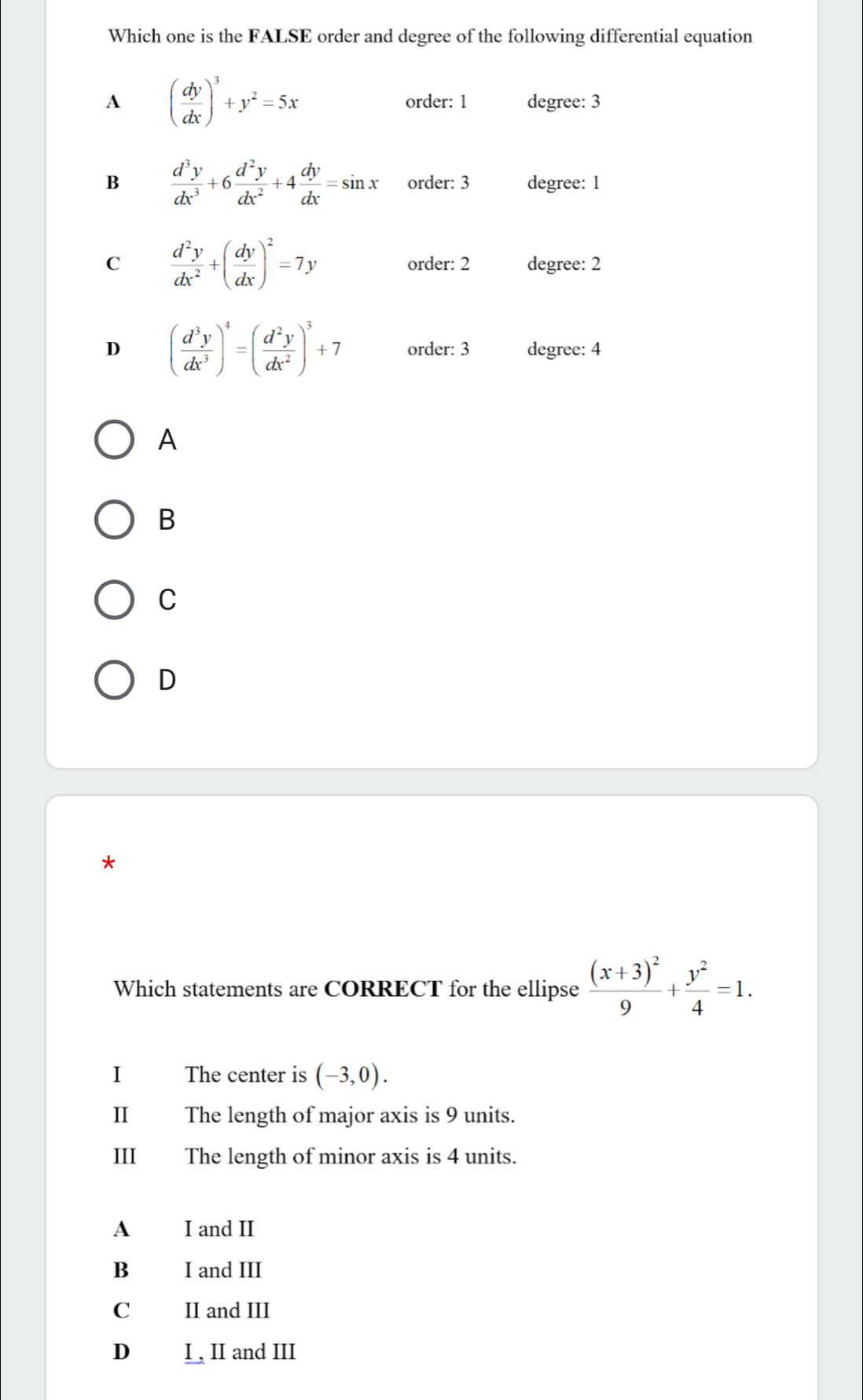 Which one is the FALSE order and degree of the following differential equation
A ( dy/dx )^3+y^2=5x order: 1 degree: 3
B  d^3y/dx^3 +6 d^2y/dx^2 +4 dy/dx =sin x order: 3 degree: 1
C  d^2y/dx^2 +( dy/dx )^2=7y order: 2 degree: 2
D ( d^3y/dx^3 )^4=( d^2y/dx^2 )^3+7 order: 3 degree: 4
A
B
C
D
*
Which statements are CORRECT for the ellipse frac (x+3)^29+ y^2/4 =1. 
I The center is (-3,0). 
I The length of major axis is 9 units.
III The length of minor axis is 4 units.
A I and II
B I and III
Cá II and III
D I , II and III