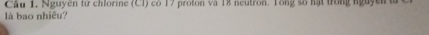 Cầu 1. Nguyen từ chlorine (Cl) có 17 proton và 18 neutron. Tong số hạt trong nguyen t 
là bao nhiêu?