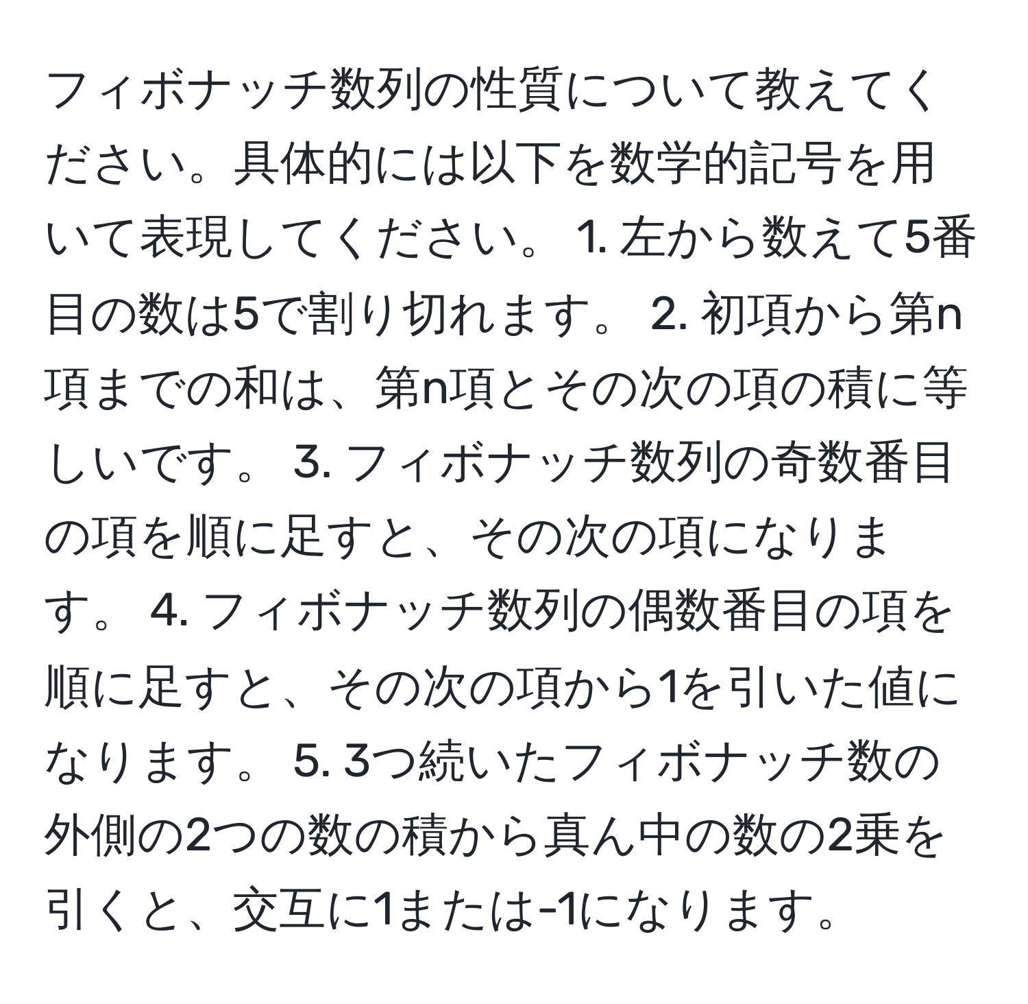 フィボナッチ数列の性質について教えてください。具体的には以下を数学的記号を用いて表現してください。 1. 左から数えて5番目の数は5で割り切れます。 2. 初項から第n項までの和は、第n項とその次の項の積に等しいです。 3. フィボナッチ数列の奇数番目の項を順に足すと、その次の項になります。 4. フィボナッチ数列の偶数番目の項を順に足すと、その次の項から1を引いた値になります。 5. 3つ続いたフィボナッチ数の外側の2つの数の積から真ん中の数の2乗を引くと、交互に1または-1になります。