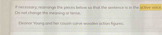 If necessary, rearrange the pieces below so that the sentence is in the active voice. 
Do not change the meaning or tense. 
Eleanor Young and her cousin carve wooden action figures.