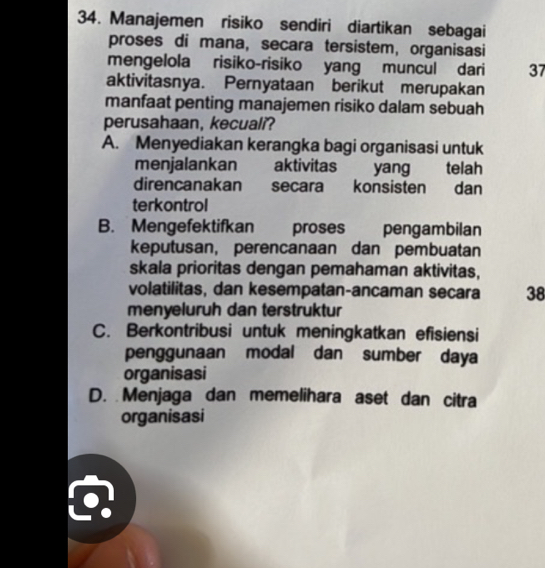 Manajemen risiko sendiri diartikan sebagai
proses di mana, secara tersistem, organisasi
mengelola risiko-risiko yang muncul dari 37
aktivitasnya. Pernyataan berikut merupakan
manfaat penting manajemen risiko dalam sebuah
perusahaan, kecuali?
A. Menyediakan kerangka bagi organisasi untuk
menjalankan aktivitas yang telah
direncanakan secara konsisten dan
terkontrol
B. Mengefektifkan proses pengambilan
keputusan, perencanaan dan pembuatan
skala prioritas dengan pemahaman aktivitas,
volatilitas, dan kesempatan-ancaman secara 38
menyeluruh dan terstruktur
C. Berkontribusi untuk meningkatkan efisiensi
penggunaan modal dan sumber daya
organisasi
D. Menjaga dan memelihara aset dan citra
organisasi