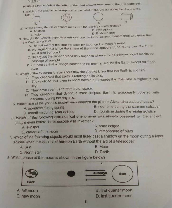 Select the letter of the best answer from among the given choices.
1. Which of the shapes below represents the belief of the Greeks about the shape of the
Earth?
A
B
C 
2. Which among the philosophers measured the Earth's circumference?
A. Aristotle B. Pythagoras
C. Plato D. Eratosthenes
3. How did the Greeks especially Aristotle use the lunar eclipse phenomenon to explain that
the Earth is not flat?
A. He noticed that the shadow casts by Earth on the moon is round.
B. He argued that since the shape of the moon appears to be round then the Earth
must also be round.
C. He argued that lunar eclipse only happens when a round opaque object blocks the
passage of sunlight.
D. He noticed that all things seemed to be moving around the Earth except for Earth
itself.
4. Which of the following is true about how the Greeks knew that the Earth is not flat?
A. They observed that Earth is rotating on its axis.
B. They noticed that even in short travels northwards the Pole star is higher in the
sky.
C. They have seen Earth from outer space.
D. They observed that during a solar eclipse, Earth is temporarily covered with
darkness during the daytime.
5. Which time of the year did Eratosthenes observe the pillar in Alexandria cast a shadow?
A. noontime during spring B. noontime during the summer solstice
C. noontime during solar eclipse D. noontime during the winter solstice
6. Which of the following astronomical phenomena was already observed by the ancient
people even before the telescope was invented?
A. sunspot B. solar eclipse
C. craters of the moon D. atmosphere of Mars
7. Which of the following objects would most likely cast a shadow on the moon during a lunar
eclipse when it is observed here on Earth without the aid of a telescope?
A. Sun B. Moon
C. North star D. Earth
8. Which phase of the moon is shown in the figure below?
A. full moon B. first quarter moon
C. new moon D. last quarter moon
iii