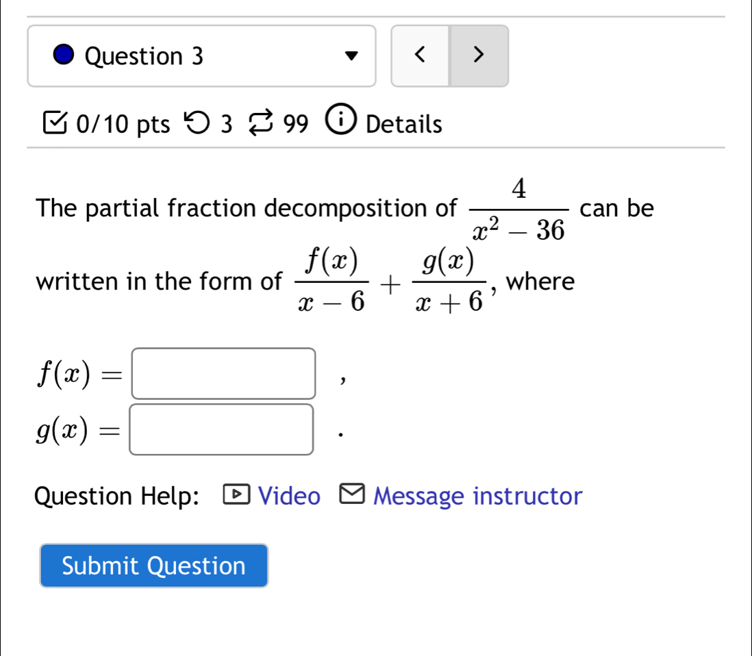 < > 
0/10 pts つ 3 99 Details 
The partial fraction decomposition of  4/x^2-36  can be 
written in the form of  f(x)/x-6 + g(x)/x+6  , where
f(x)=□
g(x)=□
Question Help: Video Message instructor 
Submit Question