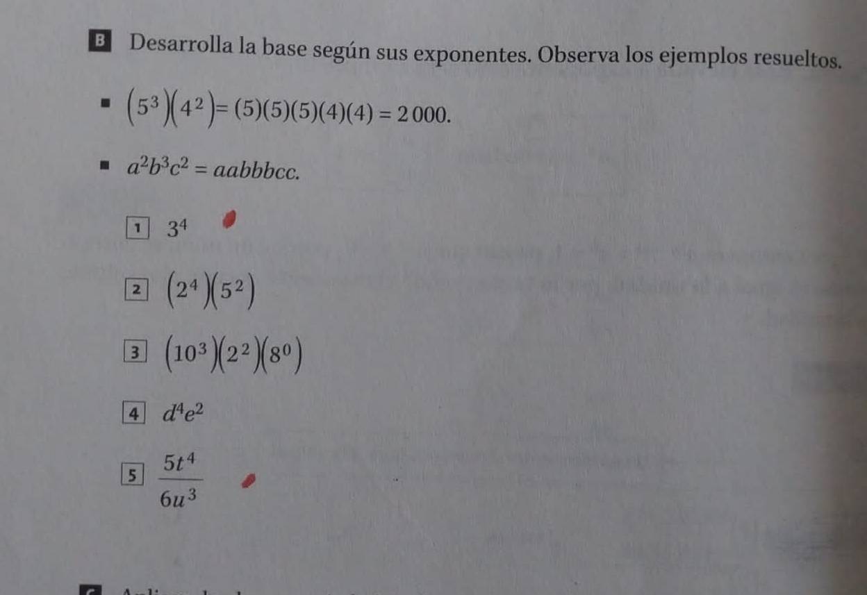 Desarrolla la base según sus exponentes. Observa los ejemplos resueltos.
(5^3)(4^2)=(5)(5)(5)(4)(4)=2000.
a^2b^3c^2=aabbbcc. 
1 3^4
2 (2^4)(5^2)
3 (10^3)(2^2)(8^0)
4 d^4e^2
5  5t^4/6u^3 