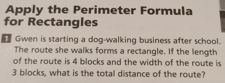 Apply the Perimeter Formula 
for Rectangles 
Gwen is starting a dog-walking business after school. 
The route she walks forms a rectangle. If the length 
of the route is 4 blocks and the width of the route is
3 blocks, what is the total distance of the route?