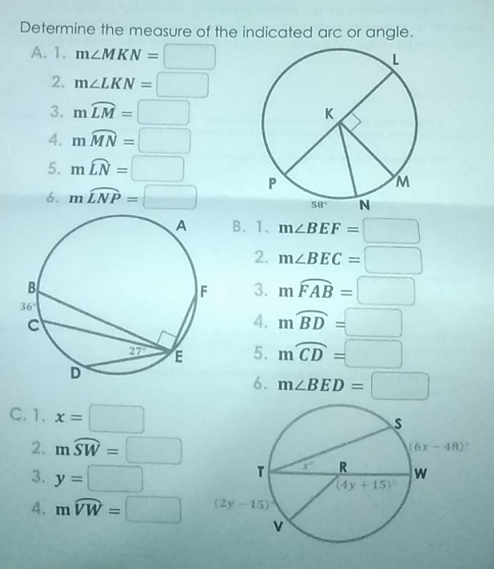 Determine the measure of the indicated arc or angle.
A. 1. m∠ MKN=□
2. m∠ LKN=□
3. mwidehat LM=□
4. mwidehat MN=□
5. mwidehat LN=□
6. mwidehat LNP=□
B. 1. m∠ BEF=□
2. m∠ BEC=□
3. mwidehat FAB=□
4. mwidehat BD=□
5. mwidehat CD=□
6. m∠ BED=□
C. 1. x=□
2. mwidehat SW=□
3. y=□
4. mwidehat VW=□