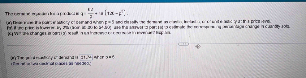 The demand equation for a product is q= 62/p +ln (126-p^3). 
(a) Determine the point elasticity of demand when p=5 and classify the demand as elastic, inelastic, or of unit elasticity at this price level. 
(b) If the price is lowered by 2% (from $5.00 to $4.90), use the answer to part (a) to estimate the corresponding percentage change in quantity sold. 
(c) Will the changes in part (b) result in an increase or decrease in revenue? Explain. 
(a) The point elasticity of demand is 31.74 when p=5. 
(Round to two decimal places as needed.)