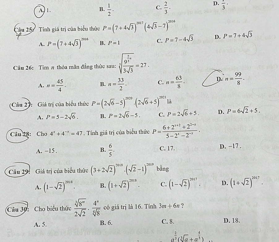 C.
A, 1. B.  1/2 .  2/3 ·
D.  1/3 ·
Câu 257 Tính giá trị của biểu thức P=(7+4sqrt(3))^2017(4sqrt(3)-7)^2016
A. P=(7+4sqrt(3))^2016 B. P=1
C. P=7-4sqrt(3) D. P=7+4sqrt(3)
Câu 26: Tìm n thỏa mãn đẳng thức sau: sqrt[3](frac 9^(frac 2)3)a3sqrt(3)=27.
A. n= 45/4 . n= 33/2 . C. n= 63/8 . D n= 99/8 .
B.
Câu 27: Giá trị của biểu thức P=(2sqrt(6)-5)^2020· (2sqrt(6)+5)^2021 là
A. P=5-2sqrt(6). B. P=2sqrt(6)-5. C. P=2sqrt(6)+5. D. P=6sqrt(2)+5.
Câu 28: Cho 4^x+4^(-x)=47. Tính giá trị của biểu thức P= (6+2^(x+2)+2^(2-x))/5-2^x-2^(-x) .
A. −15 . B.  6/5 . C. 17. D. −17 .
Câu 29: Giá trị của biểu thức (3+2sqrt(2))^2018· (sqrt(2)-1)^2019 bằng
A. (1-sqrt(2))^2018. B. (1+sqrt(2))^2018. C. (1-sqrt(2))^2017. D. (1+sqrt(2))^2017.
Câu 30: Cho biểu thức  sqrt[3](8^m)/2sqrt(2) ·  4^n/sqrt[6](8)  có giá trị là 16. Tính 3m+6n ?
A. 5. B. 6. C. 8. D. 18.
a^(frac 2)3(sqrt[3](a)+a^(frac 4)3)