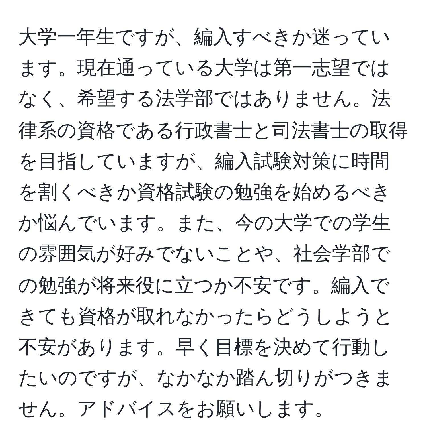 大学一年生ですが、編入すべきか迷っています。現在通っている大学は第一志望ではなく、希望する法学部ではありません。法律系の資格である行政書士と司法書士の取得を目指していますが、編入試験対策に時間を割くべきか資格試験の勉強を始めるべきか悩んでいます。また、今の大学での学生の雰囲気が好みでないことや、社会学部での勉強が将来役に立つか不安です。編入できても資格が取れなかったらどうしようと不安があります。早く目標を決めて行動したいのですが、なかなか踏ん切りがつきません。アドバイスをお願いします。