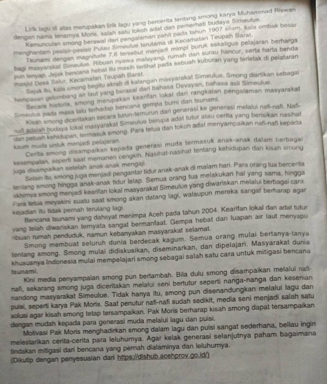 Lirik lagu di atas merupakan lirik lagu yang bercerita tentang smong karya Muhammad Riswan
dengan nama tenarya Moris, salah satu tokoh adat dan pemerhati budaya Simeulue.
Kemunculan smong berawal dari pengalaman pahit pada tahun 1907 silam, kala ombak besar
menghantam pesisir-pesisir Pulau Simeulue terutama di Kecamatan Teupah Barat.
Tsunami dengan magnitude 7,6 tersebut menjadi mimpi buruk sekaligus pelajaran berharga
bagi masyarakat Simeulue. Ribuan nyawa melayang, rumah dan surau hancur, serta harta benda
pun lenyap. Jejak bencana hebat itu masih terlihat pada sebuah kuburan yang terletak di pelataran
masjid Desa Salur, Kecamatan Teupah Barat.
Sejak itu, kata smong begitu akrab di kalangan masyarakat Simeulue. Smong diartikan sebagai
hempasan gelombang air laut yang berasal dari bahasa Devayan, bahasa asli Simeulue.
Secara historis, smong merupakan kearifan lokal dari rangkaian pengalaman masyarakat
Simeulue pada masa lalu terhadap bencana gempa bumi dan tsunami.
Kisah smong diceritakan secara turun-temurun dari generasi ke generasi melalui nafi-nafi. Nafi-
nafi adalah budaya lokal masyarakat Simeulue berupa adat tutur atau cerita yang berisikan nasihat
dan petuah kehidupan, termasuk smong. Para tetua dan tokoh adat menyampaikan nafi-nafi kepada
kaum muda untuk menjadi pelajaran.
Cerita smong disampaikan kepada generasi muda termasuk anak-anak dalam berbagai
kesempatan, seperti saat memanen cengkih. Nasihat-nasihat tentang kehidupan dan kisah smong
juga disampaikan setelah anak-anak mengaji.
Selain itu, smong juga menjadi pengantar tidur anak-anak di malam hari. Para orang tua bercerita
tentang smong hingga anak-anak tidur lelap. Semua orang tua melakukan hal yang sama, hingga
akhirnya smong menjadi kearifan lokal masyarakat Simeulue yang diwariskan melalui berbagai cara
Para tetua meyakini suatu saat smong akan datang lagi, walaupun mereka sangat berharap agar
kejadian itu tidak pernah terulang lagi.
Bencana tsunami yang dahsyat menimpa Aceh pada tahun 2004. Kearifan lokal dan adat tutur
yang telah diwariskan ternyata sangat bermanfaat. Gempa hebat dan luapan air laut menyapu
ribuan rumah penduduk, namun kebanyakan masyarakat selamat.
Smong membuat seluruh dunia berdecak kagum. Semua orang mulai bertanya-tanya
tentang smong. Smong mulai didiskusikan, diseminarkan, dan dipelajari. Masyarakat dunia
khususnya Indonesia mulai mempelajari smong sebagai salah satu cara untuk mitigasi bencana
tsunami.
Kini media penyampaian smong pun bertambah. Bila dulu smong disampaikan melalui nafi-
nafi, sekarang smong juga diceritakan melalui seni bertutur seperti nanga-nanga dan kesenian
nandong masyarakat Simeulue. Tidak hanya itu, smong pun disenandungkan melalui lagu dan
puisi, seperti karya Pak Moris. Saat penutur nafi-nafi sudah sedikit, media seni menjadi salah satu
solusi agar kisah smong tetap tersampaikan. Pak Moris berharap kisah smong dapat tersampaikan
dengan mudah kepada para generasi muda melalui lagu dan puisi.
Motivasi Pak Moris menghadirkan smong dalam lagu dan puisi sangat sederhana, beliau ingin
melestarikan cerita-cerita para leluhurnya. Agar kelak generasi selanjutnya paham bagaimana
tindakan mitigasi dari bencana yang pernah dialaminya dan leluhurnya.
(Dikutip dengan penyesuaian dari https://dishub.acehprov.go.id/)