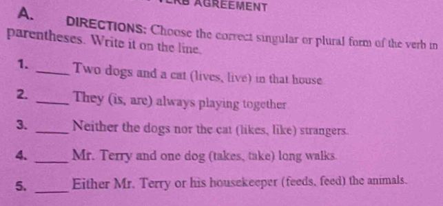 AB AGREEMENT 
A. DIRECTIONS: Choose the correct singular or plural form of the verh in 
parentheses. Write it on the line. 
1. _Two dogs and a cat (lives, live) in that house 
2. _They (is, are) always playing together 
3. _Neither the dogs nor the cat (likes, like) strangers. 
4. _Mr. Terry and one dog (takes, take) long walks. 
5. _Either Mr. Terry or his housekeeper (feeds, feed) the animals.