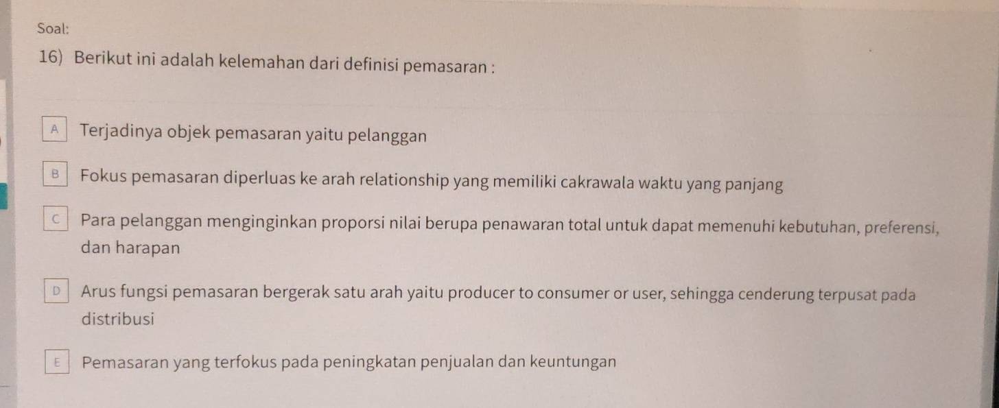 Soal:
16) Berikut ini adalah kelemahan dari definisi pemasaran :
A Terjadinya objek pemasaran yaitu pelanggan
Fokus pemasaran diperluas ke arah relationship yang memiliki cakrawala waktu yang panjang
Para pelanggan menginginkan proporsi nilai berupa penawaran total untuk dapat memenuhi kebutuhan, preferensi,
dan harapan
D Arus fungsi pemasaran bergerak satu arah yaitu producer to consumer or user, sehingga cenderung terpusat pada
distribusi
Pemasaran yang terfokus pada peningkatan penjualan dan keuntungan