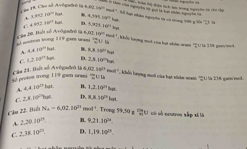 trung 
I nhân nguyên từ.
tạc, toàn bộ điện tích âm trong nguyên tử chỉ tập
âm ở tâm của nguyên tử gọi là hạt nhân nguyên tử
Câu 19. Cho số Avôgađrô là 6,02.10^(23)mol^(-1). Số hạt nhân nguyên từ có trong 100 g lốt beginarrayr 131 52endarray l là
A. 3,952.10^(23)ha t B.
C. 4.952.10^(23) hat D. 4,595.10^(23)hat.
5,925.10^(23)hat.
Cầu 20. Biết số Avôgađrô là 6,02.10^(23)mol^(-1) , khối lượng mol của hạt nhân urani beginarrayr 238 92endarray U là 238 gam/mol.
Số neutron trong 119 gam urani _(92)^(238)Ula
A. 4,4.10^(25) hạt. B. 8,8.10^(25)hat
C. 1,2.10^(25) h ạt. D. 2,8.10^(25)hat.
Câu 21. Biết số Avôgađrô là 6,02.10^(23)mol^(-1) , khối lượng mol của hạt nhân urani beginarrayr 238 92endarray
Số proton trong 119 gam urani beginarrayr 238 92endarray U là U là 238 gam/mol.
A. 4,4.10^(25)hat. B. 1,2.10^(25)hat.
C. 2,8.10^(25)hat. D. 8,8.10^(25)hat.
Câu 22. Biết N_A=6,02.10^(23)mol^(-1). Trong 59,50g^(238)_92U có số neutron xấp xỉ là
A. 2,20.10^(25).
B. 9,21.10^(24).
C. 2,38.10^(23).
D. 1,19.10^(25).
1