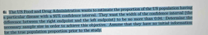 The US Food and Drug Administration wants to estimate the proportion of the US population having 
a particular disease with a 95% confidence interval. They want the width of the confidence interval (the 
difference between the right endpoint and the left endpoint) to be no more than 0.04. Determine the 
necessary sample size in order to achieve this objective. Assume that they have no initial information 
for the true population proportion prior to the study.