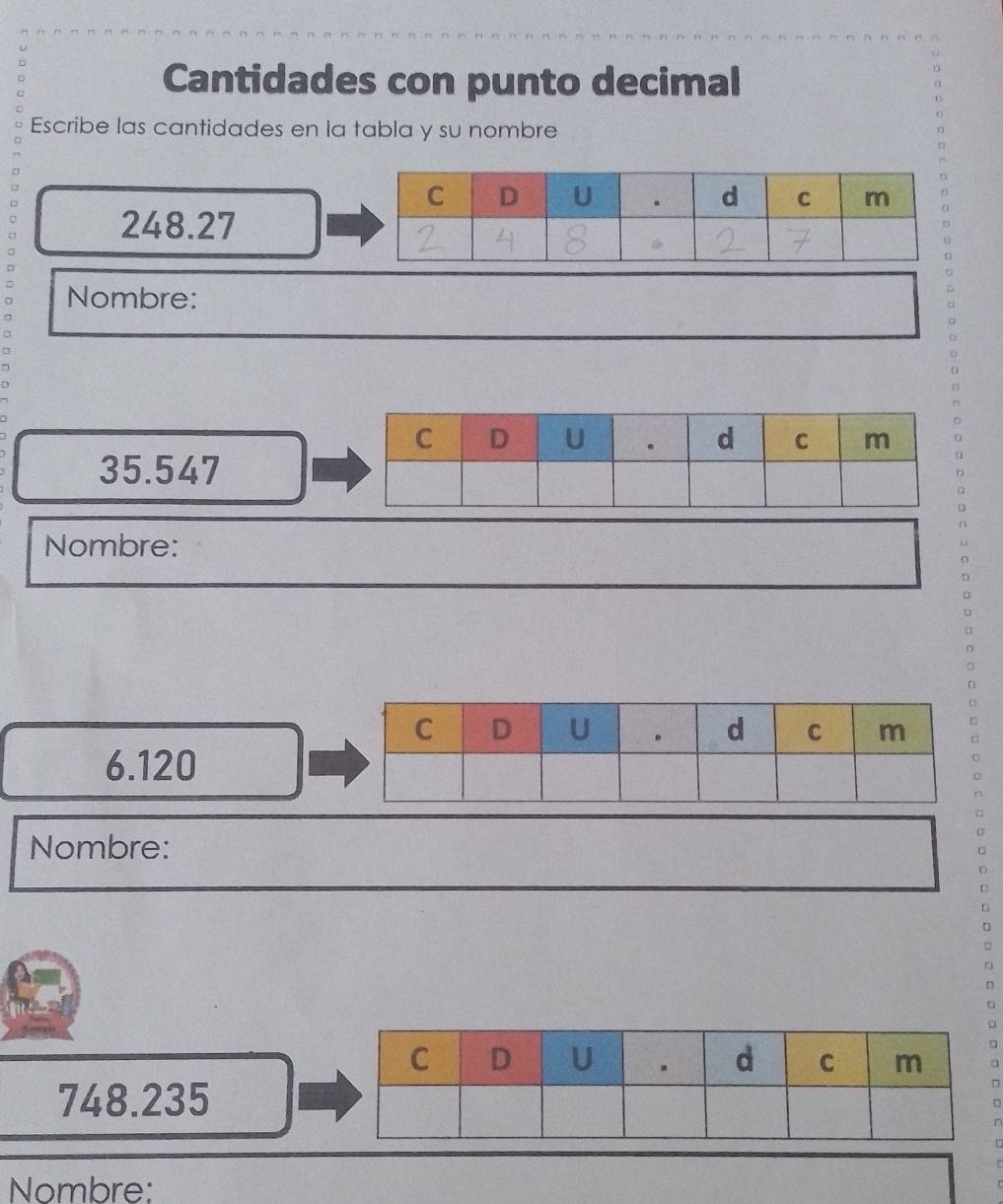 Cantidades con punto decimal n 
Escribe las cantidades en la tabla y su nombre
248.27
= 
Nombre: 。 
□ 
o 
o 
o 
D
35.547
Nombre: 
n 
D 
□ 
□
6.120
Nombre: 
□ 
D 
a
748.235
□ 
^ 
Nombre: