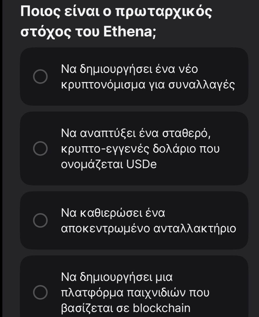 Ποιος είναι ο πρωταρχικός
στόχος του Ethena;
Να δημιουργήσει ένα νέο
κρυπτονόμισμα για συναλλαγές
Να αναπτύξει ένα σταθερό,
κρυπτοοεγγενές δολάριο που
ονομάζεται USDe
Να καθιερώσει ένα
αποκεντρωμένο ανταλλακτήρι
Να δημιουργήσει μια
πλατφόρμα παιχνιδιών που
βασίζεται σε blockchain