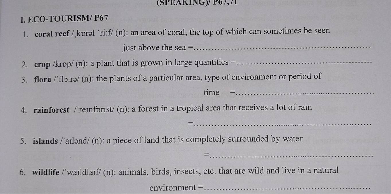 (SPEÄRÍNG)/ P8½,71 
I. ECO-TOURISM/ P67 
1. coral reef / kɒrəl ‘ri: :f/(n) : an area of coral, the top of which can sometimes be seen 
just above the sea =_ 
2. crop /krɒp/ (n): a plant that is grown in large quantities =_ 
3. flora /'flɔ:rə/ (n): the plants of a particular area, type of environment or period of 
time =_ 
4. rainforest /'reɪnforɪst/ (n): a forest in a tropical area that receives a lot of rain 
_= 
5. islands /'aɪlənd (n) : a piece of land that is completely surrounded by water 
_= 
6. wildlife /'waɪldlaɪf/ (n): animals, birds, insects, etc. that are wild and live in a natural 
environment =_