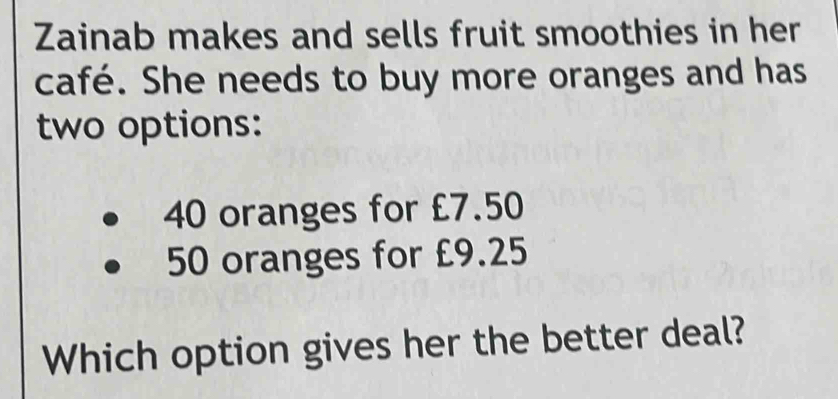 Zainab makes and sells fruit smoothies in her 
café. She needs to buy more oranges and has 
two options:
40 oranges for £7.50
50 oranges for £9.25
Which option gives her the better deal?