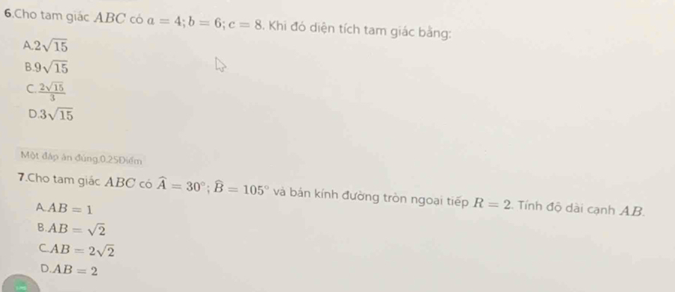 Cho tam giác ABC có a=4; b=6; c=8. Khi đó diện tích tam giác bằng:
A 2sqrt(15)
B 9sqrt(15)
C.  2sqrt(15)/3 
D 3sqrt(15)
Một đáp án đúng, 0.25Điểm
7.Cho tam giác ABC có widehat A=30°; widehat B=105° và bán kính đường tròn ngoại tiếp R=2 :. Tính độ dài cạnh AB.
AAB=1
B. AB=sqrt(2)
CAB=2sqrt(2)
D. AB=2