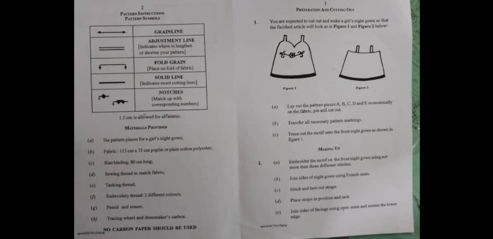 1 
2 
Pattern Istructions Prefaration And Cutting Out 
Pattein Symbola'You are expected to cut out and make a girl's night gown so that 
1. 
the finished article will look as in Figure 1 and Figere 2 below: 
n 
Figure 1 
(o) Lay out the pattern picces A, B, C, D and E economically 
on the fabric, pin and cut out.
1.5 cm is . 
Materials Provier (h) Transfer all necessary pattern markings. 
(o) Six pattern pieces for a girl's night gown; (c) Trace out the motif onto the front night gown as shown in 
figure 1 . 
(#) Fabric : 115 cm x 75 cm poplin or plain cotton polyester; 
Maring Up 
(c) Bias hinding: 80 cm long; 
2. (a) Embroider the motif on the front night gown using not 
more than three different stitches 
(√) Sewing thesad to match fabric; 
(e) Tacking thread, (6) Jain sides of night gown using French seam. 
() Embroidery thread: 2 different colours; (c) Stitch and turn out steaps 
() Place straps in position and tack. 
(g) Fencil and eeaser; 
(A) Tracing wheel and dresumaker's carbon. (r) Join sides of facings using open seam and neaten the lower 
sdge 
NO CARBON PAPER SHOULD BE USED