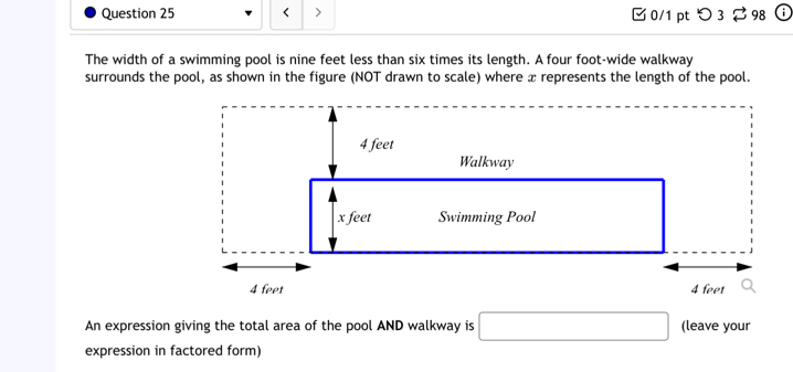 ( 0/1 pt つ 398 
The width of a swimming pool is nine feet less than six times its length. A four foot -wide walkway 
surrounds the pool, as shown in the figure (NOT drawn to scale) where x represents the length of the pool. 
An expression giving the total area of the pool AND walkway is (leave your 
expression in factored form)