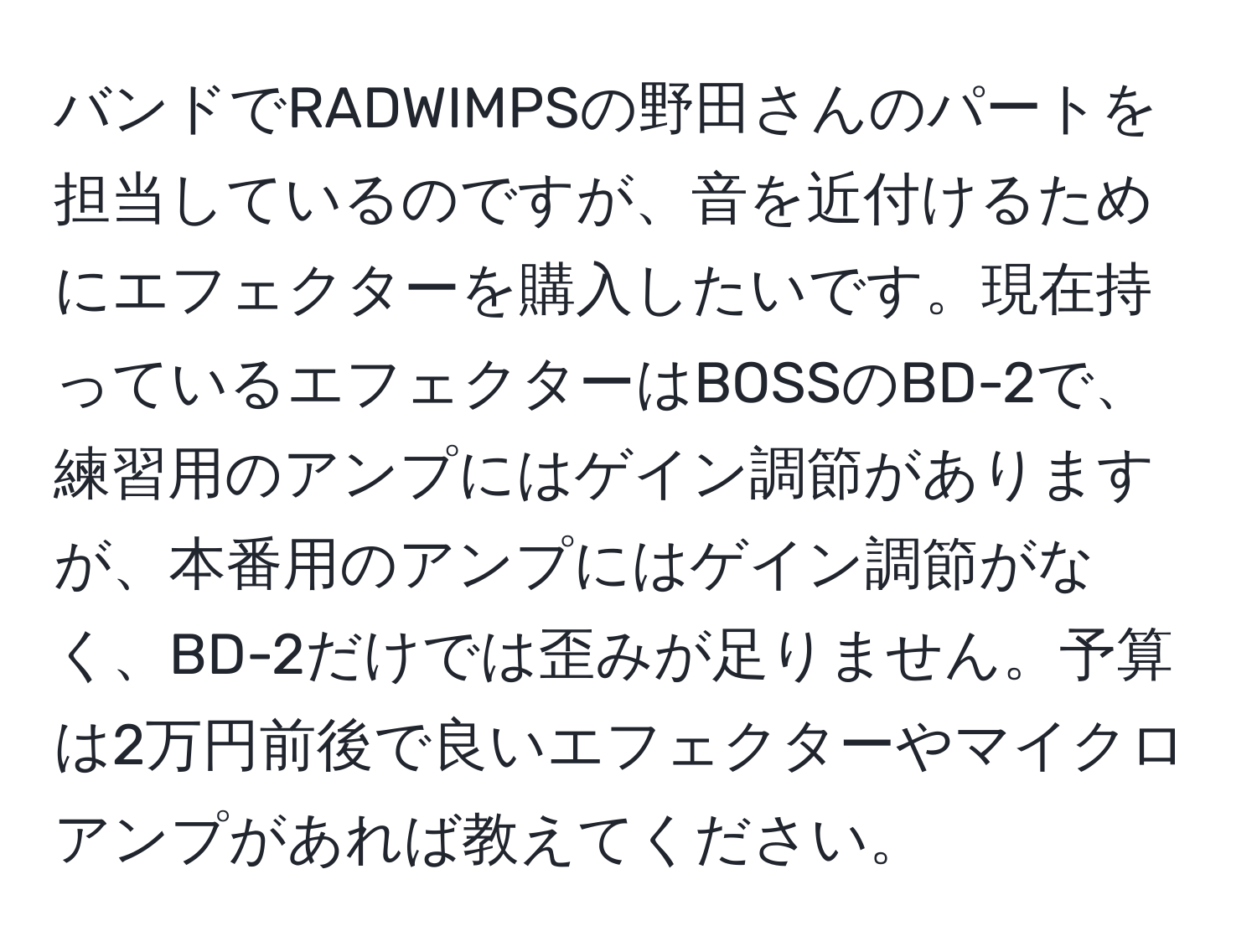 バンドでRADWIMPSの野田さんのパートを担当しているのですが、音を近付けるためにエフェクターを購入したいです。現在持っているエフェクターはBOSSのBD-2で、練習用のアンプにはゲイン調節がありますが、本番用のアンプにはゲイン調節がなく、BD-2だけでは歪みが足りません。予算は2万円前後で良いエフェクターやマイクロアンプがあれば教えてください。