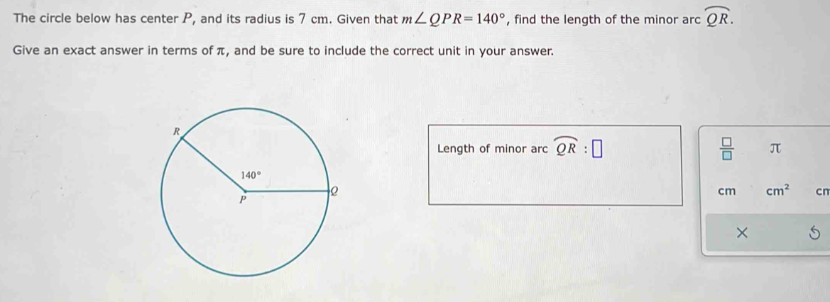 The circle below has center P, and its radius is 7 cm. Given that m∠ QPR=140° , find the length of the minor arc widehat QR.
Give an exact answer in terms of π, and be sure to include the correct unit in your answer.
Length of minor arc widehat QR:□  □ /□   π
cm cm^2 cn
×