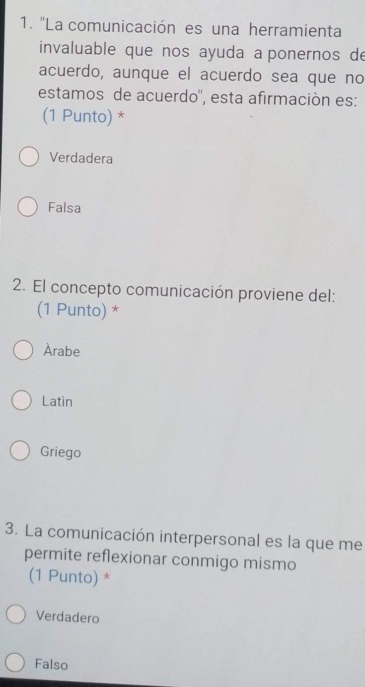 "La comunicación es una herramienta
invaluable que nos ayuda a ponernos de
acuerdo, aunque el acuerdo sea que no
estamos de acuerdo'', esta afirmación es:
(1 Punto) *
Verdadera
Falsa
2. El concepto comunicación proviene del:
(1 Punto) *
Àrabe
Latìn
Griego
3. La comunicación interpersonal es la que me
permite reflexionar conmigo mismo
(1 Punto) *
Verdadero
Falso