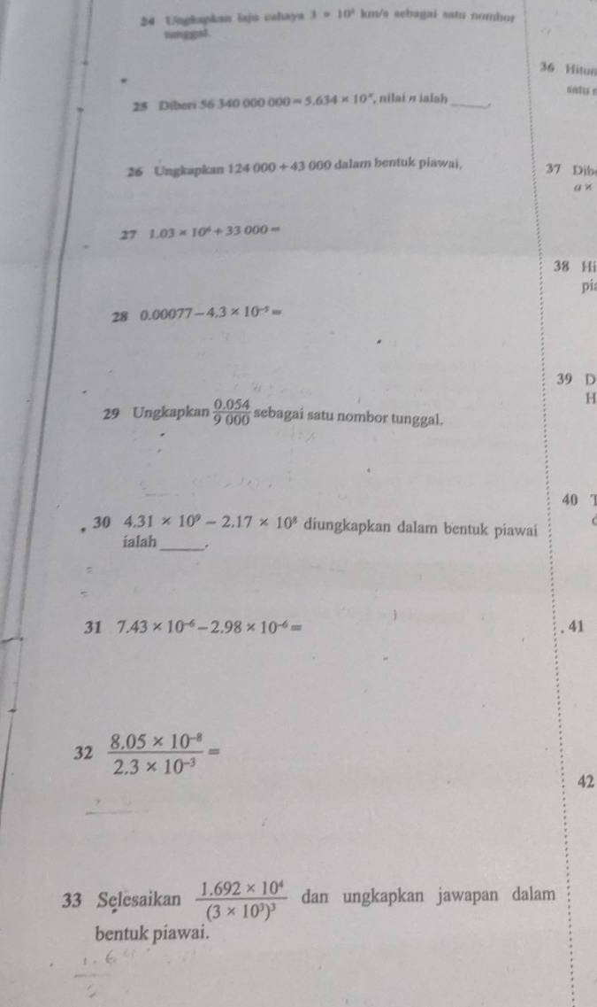 Ungkapkan laju cahaya 3=10^2 km/s sebagai satu nombor
minggsl.
36 Mitum
*
satu r
25 Diberi 56340000000=5.634* 10^n ', nilaí # ialah_
26 Ungkapkan 124000+430 000 dalam bentuk piawai. 37 Dib
a* 
27 1.03* 10^6+33000=
38 Hi
pia
28 0.00077-4.3* 10^(-5)=
39 D
H
29 Ungkapkan  (0.054)/9000  sebagai satu nombor tunggal.
40 7
30 4.31* 10^9-2.17* 10^8 diungkapkan dalam bentuk piawai
ialah
_
:
31 7.43* 10^(-6)-2.98* 10^(-6)= 41
32  (8.05* 10^(-8))/2.3* 10^(-3) =
42
33 Selesaikan frac 1.692* 10^4(3* 10^3)^3 dan ungkapkan jawapan dalam
bentuk piawai.