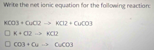 Write the net ionic equation for the following reaction:
KCO3+CuCl2to KCl2+CuCO3
K+Cl2to KCl2
CO3+Cuto CuCO3