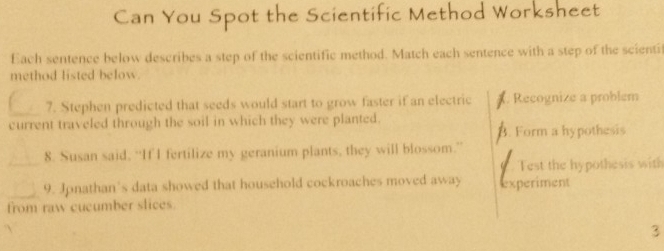 Can You Spot the Scientific Method Worksheet 
Each sentence below describes a step of the scientific method. Match each sentence with a step of the scientif 
method listed below 
_7. Stephen predicted that seeds would start to grow faster if an electric X. Recognize a problem 
current traveled through the soil in which they were planted. 
B Form a hypothesis 
_ 
8. Susan said, “If I fertilize my geranium plants, they will blossom.” 
Test the hypothesis with 
_9. Jonathan’s data showed that household cockroaches moved away experiment 
from raw cucumber slices 
3