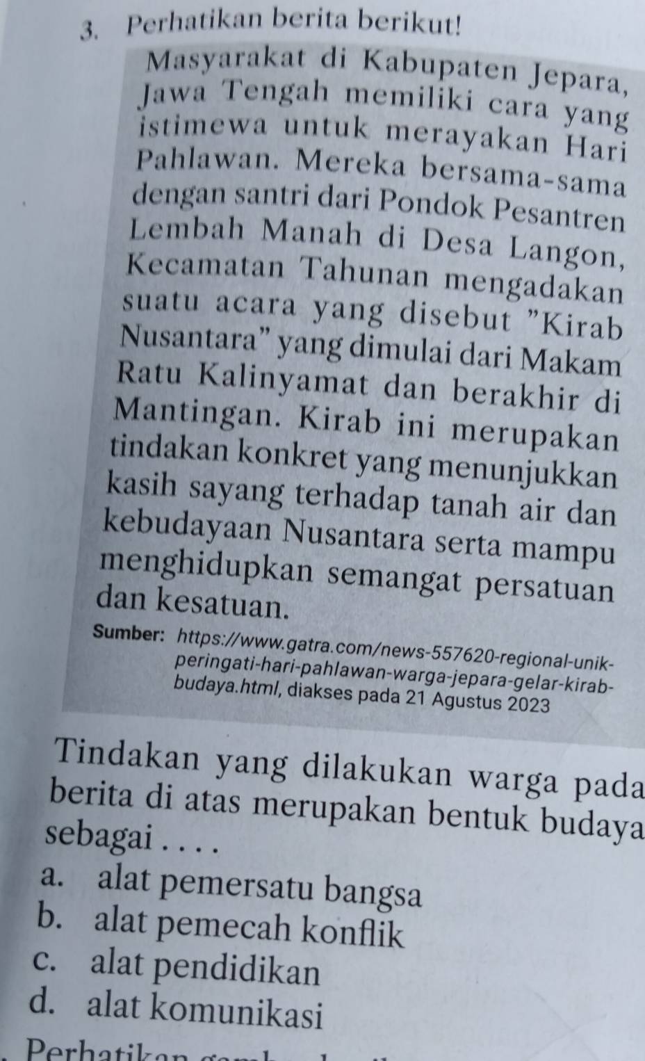 Perhatikan berita berikut!
Masyarakat di Kabupaten Jepara,
Jawa Tengah memiliki cara yang
istimewa untuk merayakan Hari
Pahlawan. Mereka bersama-sama
dengan santri dari Pondok Pesantren
Lembah Manah di Desa Langon,
Kecamatan Tahunan mengadakan
suatu acara yang disebut "Kirab
Nusantara” yang dimulai dari Makam
Ratu Kalinyamat dan berakhir di
Mantingan. Kirab ini merupakan
tindakan konkret yang menunjukkan
kasih sayang terhadap tanah air dan
kebudayaan Nusantara serta mampu
menghidupkan semangat persatuan
dan kesatuan.
Sumber: https://www.gatra.com/news-557620-regional-unik-
peringati-hari-pahlawan-warga-jepara-gelar-kirab-
budaya.html, diakses pada 21 Agustus 2023
Tindakan yang dilakukan warga pada
berita di atas merupakan bentuk budaya
sebagai . . . .
a. alat pemersatu bangsa
b. alat pemecah konflik
c. alat pendidikan
d. alat komunikasi
Perhatikan