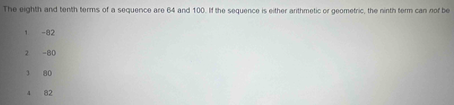 The eighth and tenth terms of a sequence are 64 and 100. If the sequence is either arithmetic or geometric, the ninth term can nof be
1 -82
2 -80
3 80
4 82