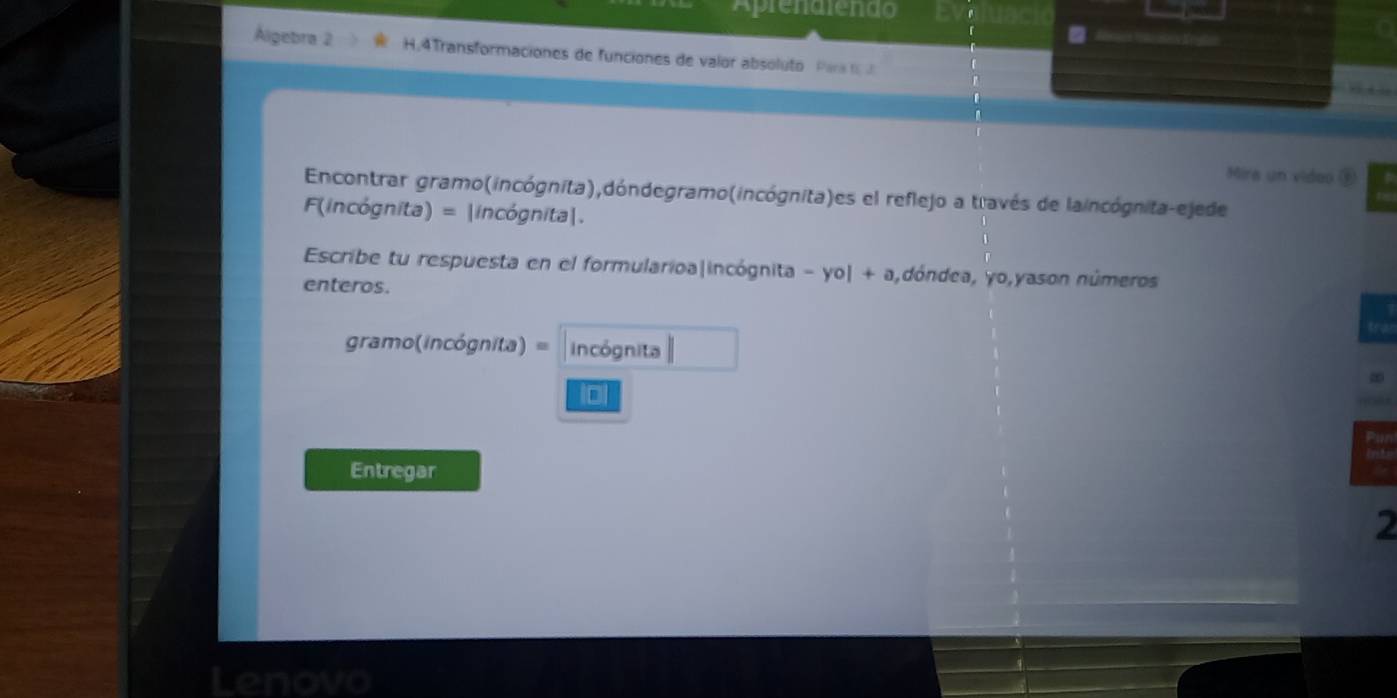 「 
= 
Álgebra 2 H.4Transformaciones de funciones de valor absoluto Para 
Mira un video ⑤ 
Encontrar gramo(incógnita),dóndegramo(incógnita)es el reflejo a través de laincógnita-ejede 
F(incógnita) = |incógnita|. 
Escribe tu respuesta en el formularioa|incógnita -yo|+a ,dóndea, yo,yason números 
enteros. 
gramo(incógnita) = incógnita 
10 
Entregar 
2 
Lenovo