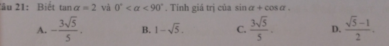 Biết tan alpha =2 và 0° <90°. Tính giá trị của sin alpha +cos alpha.
A. - 3sqrt(5)/5 .  3sqrt(5)/5 .  (sqrt(5)-1)/2 .
B. 1-sqrt(5). C. D.