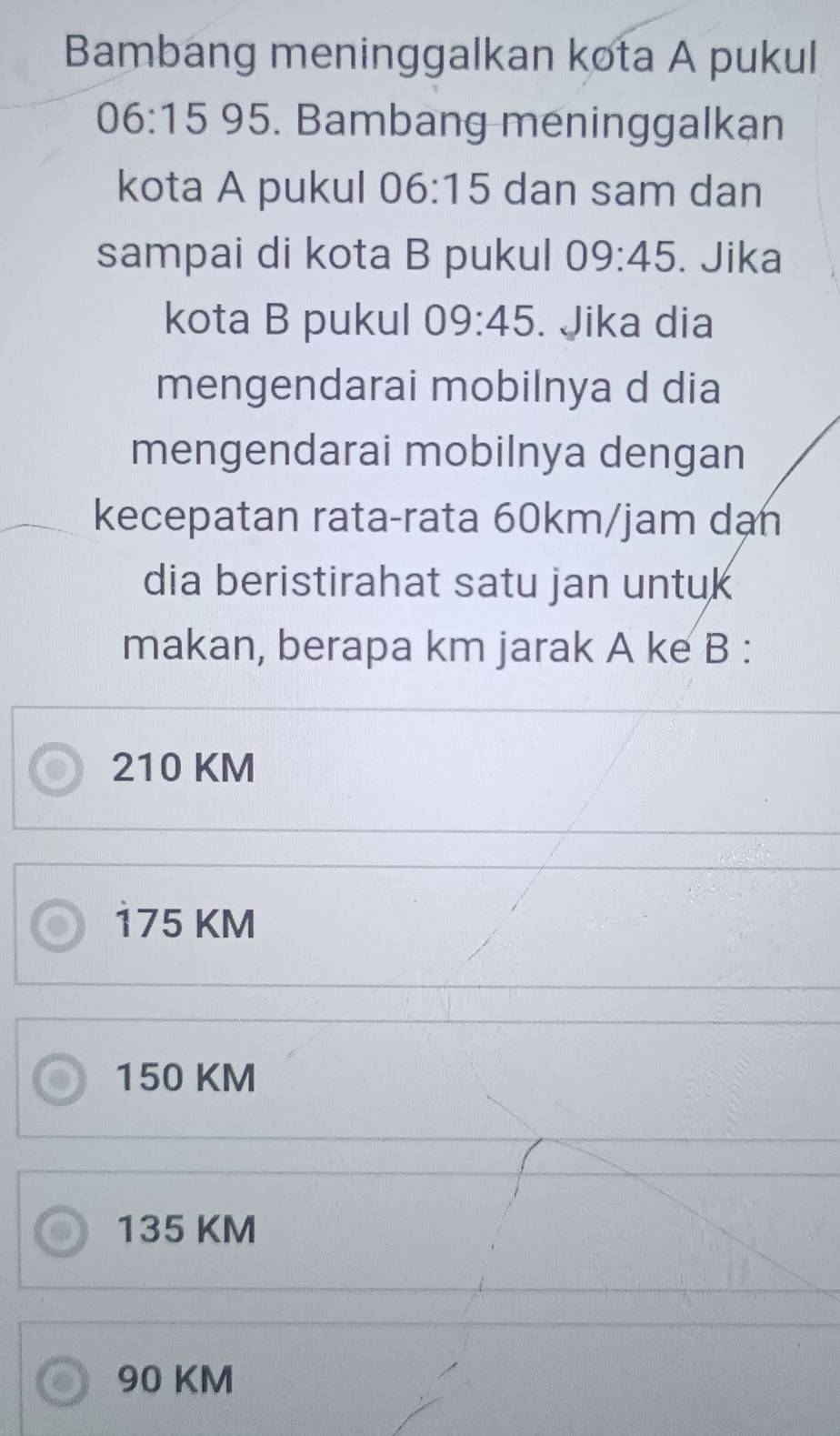 Bambang meninggalkan kota A pukul
06:15 95. Bambang meninggalkan
kota A pukul 06:15 dan sam dan
sampai di kota B pukul 09:45. Jika
kota B pukul 09:45. Jika dia
mengendarai mobilnya d dia
mengendarai mobilnya dengan
kecepatan rata-rata 60km/jam dạn
dia beristirahat satu jan untuk
makan, berapa km jarak A ke B :
210 KM
175 KM
150 KM
135 KM
90 KM