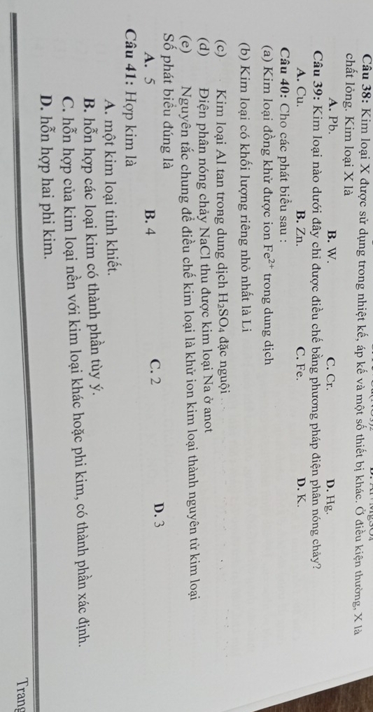 Kim loại X được sử dụng trong nhiệt kế, áp kế và một số thiết bị khác. Ở điều kiện thường, X là
chất lỏng. Kim loại X là
A. Pb. B. W. C. Cr. D. Hg.
Câu 39: Kim loại nào dưới đây chỉ được điều chế bằng phương pháp điện phân nóng chảy?
A. Cu. B. Zn. C. Fe. D. K.
Câu 40: Cho các phát biểu sau :
(a) Kim loại đồng khử được ion Fe^(2+) trong dung dịch
(b) Kim loại có khối lượng riêng nhỏ nhất là Li
(c) Kim loại Al tan trong dung dịch H_2SO_4 đặc nguội
(d) Điện phân nóng chảy NaCl thu được kim loại Na ở anot
(e) Nguyên tắc chung để điều chế kim loại là khử ion kim loại thành nguyên tử kim loại
Số phát biểu đúng là
A. 5 B. 4 C. 2
D. 3
Câu 41: Hợp kim là
A. một kim loại tinh khiết.
B. hỗn hợp các loại kim có thành phần tùy ý.
C. hỗn hợp của kim loại nền với kim loại khác hoặc phi kim, có thành phần xác định.
D. hỗn hợp hai phi kim.
Trang