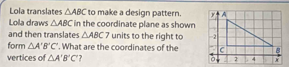 Lola translates △ ABC to make a design pattern. 
Lola draws △ ABC in the coordinate plane as shown 
and then translates △ ABC7 units to the right to 
form △ A'B'C'. What are the coordinates of the 
vertices of △ A'B'C'