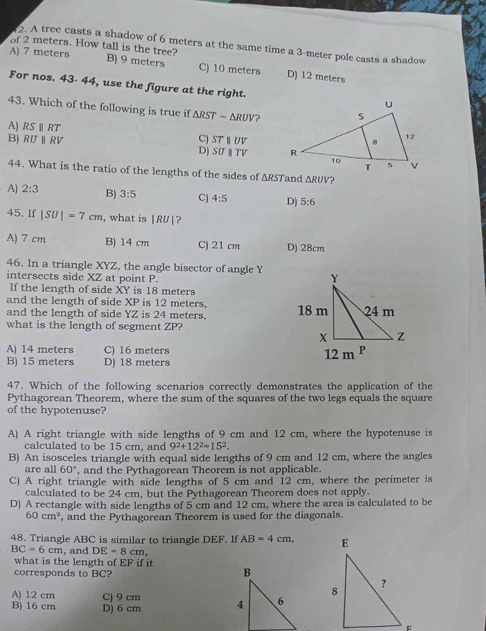 A tree casts a shadow of 6 meters at the same time a 3-meter pole casts a shadow
of 2 meters. How tall is the tree?
A) 7 meters B) 9 meters C) 10 meters D) 12 meters
For nos. 43- 44, use the figure at the right.
43. Which of the following is true if △ RSTsim △ RUV
A) RS||RT
B) RU||RV C) STparallel UV
D) SUparallel TV
44. What is the ratio of the lengths of the sides of △ RST and △ RUV ?
A) 2:3
B) 3:5
C) 4:5 5:6
D)
45. If |SU|=7cm , what is |RU| ?
A) 7 cm B) 14 cm C) 21 cm D) 28cm
46. In a triangle XYZ, the angle bisector of angle Y
intersects side XZ at point P.
If the length of side XY is 18 meters
and the length of side XP is 12 meters,
and the length of side YZ is 24 meters, 
what is the length of segment ZP?
A) 14 meters C) 16 meters
B) 15 meters D) 18 meters
47. Which of the following scenarios correctly demonstrates the application of the
Pythagorean Theorem, where the sum of the squares of the two legs equals the square
of the hypotenuse?
A) A right triangle with side lengths of 9 cm and 12 cm, where the hypotenuse is
calculated to be 15 cm, and 9^2+12^2=15^2.
B) An isosceles triangle with equal side lengths of 9 cm and 12 cm, where the angles
are all 60° , and the Pythagorean Theorem is not applicable.
C) A right triangle with side lengths of 5 cm and 12 cm, where the perimeter is
calculated to be 24 cm, but the Pythagorean Theorem does not apply.
D) A rectangle with side lengths of 5 cm and 12 cm, where the area is calculated to be
60cm^2 , and the Pythagorean Theorem is used for the diagonals.
48. Triangle ABC is similar to triangle DEF. If AB=4cm,
BC=6cm , and DE=8cm,
what is the length of EF if it
corresponds to BC?
A) 12 cm C) 9 cm
B) 16 cm D) 6 cm