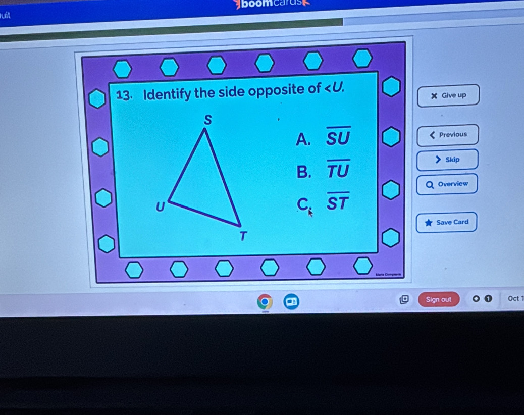 aboomcarusk
uit
13. Identify the side opposite of ∠ U. 
X Give up
A. overline SU
Previous
B. overline TU
Skip
Overview
C. overline ST
C. 
Save Card
Sign out Oct 1